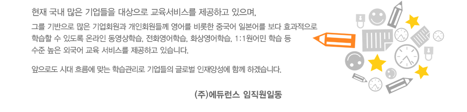 현재 국내 많은 기업들을 대상으로 교육서비스를 제공하고 있으며, 
그를 기반으로 많은 기업회원과 개인회원들께 영어를 비롯한 중국어 일본어를 보다 효과적으로 
학습할 수 있도록 온라인 동영상학습, 전화영어학습, 화상영어학습, 1:1원어민 학습 등 
수준 높은 외국어 교육 서비스를 제공하고 있습니다. 앞으로도 시대 흐름에 맞는 학습관리로 기업들의 글로벌 인재양성에 함께 하겠습니다. (주)에듀런스 임직원일동